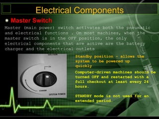 Electrical Components
Master Switch
Master (main power) switch activates both the pneumatic
and electrical functions . On most machines, when the
master switch is in the OFF position, the only
electrical components that are active are the battery
charger and the electrical outlets
Standby position - allows the
system to be powered up
quickly
Computer-driven machines should be
turned OFF and restarted with a
full checkout at least every 24
hours.
STANDBY mode is not used for an
extended period.
 