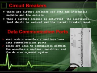 There are circuit breakers for both the anesthesia
machine and the outlets .
When a circuit breaker is activated, the electrical
load should be reduced and the circuit breaker reset
Circuit Breakers
Data Communication Ports
 Most modern anesthesia machines have
data communications ports.
 These are used to communicate between
the anesthesia machine, monitors, and
the data management system
 
