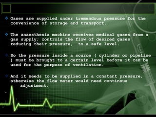  Gases are supplied under tremendous pressure for the
convenience of storage and transport.
 The anaesthesia machine receives medical gases from a
gas supply; controls the flow of desired gases
reducing their pressure, to a safe level.
 So the pressure inside a source ( cylinder or pipeline
) must be brought to a certain level before it can be
used for the purpose of ventilation.
 And it needs to be supplied in a constant pressure,
otherwise the flow meter would need continous
adjustment.
.
 
