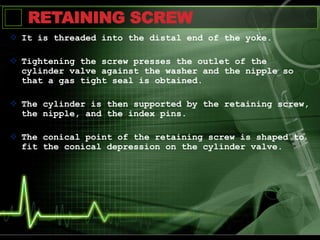 RETAINING SCREW
 It is threaded into the distal end of the yoke.
 Tightening the screw presses the outlet of the
cylinder valve against the washer and the nipple so
that a gas tight seal is obtained.
 The cylinder is then supported by the retaining screw,
the nipple, and the index pins.
 The conical point of the retaining screw is shaped to
fit the conical depression on the cylinder valve.
 