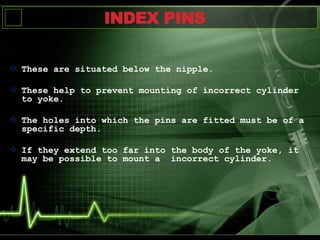  These are situated below the nipple.
 These help to prevent mounting of incorrect cylinder
to yoke.
 The holes into which the pins are fitted must be of a
specific depth.
 If they extend too far into the body of the yoke, it
may be possible to mount a incorrect cylinder.
INDEX PINS
 