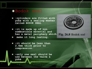 Bodok seal
-cylinders are fitted with
yoke with a sealing washer
called BODOK SEAL
-it is made up of non
combustible material and
has a metal periphery which
make it long lasting.
-it should be less than
2.4mm thick prior to
compression.
-only one seal should be
use between the valve &
yoke
 