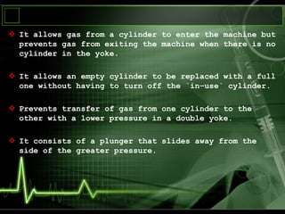  It allows gas from a cylinder to enter the machine but
prevents gas from exiting the machine when there is no
cylinder in the yoke.
 It allows an empty cylinder to be replaced with a full
one without having to turn off the `in–use` cylinder.
 Prevents transfer of gas from one cylinder to the
other with a lower pressure in a double yoke.
 It consists of a plunger that slides away from the
side of the greater pressure.
 