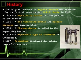 History
The original concept of Boyle's machine was invented
by the British anaesthetist H.E.G. Boyle in 1917
1920 – A vapourizing bottle is incorporated
to the machine.
1926 – A 2nd vaporizing bottle and by-pass
controls are incorporated.
1930 – A Plunger device is added to the
vaporizing bottle.
1933 – A dry-bobbin type of flowmeter is
introduced.
1937 – Rotameters displayed dry-bobbin
type of flowmeters
 