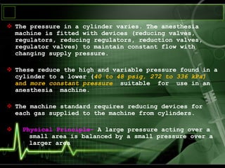  The pressure in a cylinder varies. The anesthesia
machine is fitted with devices (reducing valves,
regulators, reducing regulators, reduction valves,
regulator valves) to maintain constant flow with
changing supply pressure.
 These reduce the high and variable pressure found in a
cylinder to a lower (40 to 48 psig, 272 to 336 kPa)
and more constant pressure suitable for use in an
anesthesia machine.
 The machine standard requires reducing devices for
each gas supplied to the machine from cylinders.
 Physical Principle- A large pressure acting over a
small area is balanced by a small pressure over a
larger area
 