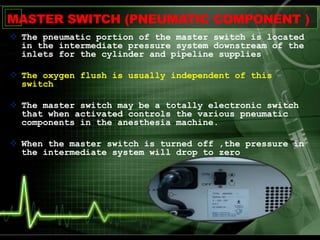 MASTER SWITCH (PNEUMATIC COMPONENT )
 The pneumatic portion of the master switch is located
in the intermediate pressure system downstream of the
inlets for the cylinder and pipeline supplies
 The oxygen flush is usually independent of this
switch.
 The master switch may be a totally electronic switch
that when activated controls the various pneumatic
components in the anesthesia machine.
 When the master switch is turned off ,the pressure in
the intermediate system will drop to zero
 