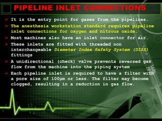 PIPELINE INLET CONNECTIONS
 It is the entry point for gases from the pipelines.
 The anesthesia workstation standard requires pipeline
inlet connections for oxygen and nitrous oxide.
 Most machines also have an inlet connector for air.
 These inlets are fitted with threaded non
interchangeable Diameter Index Safety System (DISS)
fittings
 A unidirectional (check) valve prevents reversed gas
flow from the machine into the piping system
 Each pipeline inlet is required to have a filter with
a pore size of 100μm or less. The filter may become
clogged, resulting in a reduction in gas flow.
 