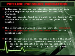 PIPELINE PRESSURE INDICATORS
 Indicators to monitor the pipeline pressure of each
gas are required by the anesthesia workstation
standard.
 They are usually found on a panel on the front of the
machine and may be color coded for the gases that they
monitor
 The workstation standard requires that the indicator
be on the pipeline side of the check valve in the
pipeline inlet.
 If the indicator is on the pipeline side of the check
valve, it will monitor pipeline pressure only. If the
hose is disconnected or improperly connected, it
will read “0” even if a cylinder valve is open
 