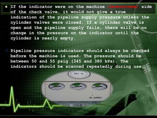 If the indicator were on the machine (downstream) side
of the check valve, it would not give a true
indication of the pipeline supply pressure unless the
cylinder valves were closed. If a cylinder valve is
open and the pipeline supply fails, there will be no
change in the pressure on the indicator until the
cylinder is nearly empty.
 Pipeline pressure indicators should always be checked
before the machine is used. The pressure should be
between 50 and 55 psig (345 and 380 kPa). The
indicators should be scanned repeatedly during use.
 