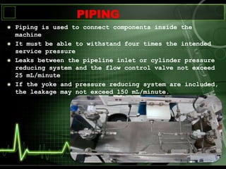 Piping is used to connect components inside the
machine
It must be able to withstand four times the intended
service pressure
Leaks between the pipeline inlet or cylinder pressure
reducing system and the flow control valve not exceed
25 mL/minute
If the yoke and pressure reducing system are included,
the leakage may not exceed 150 mL/minute.
PIPING
 