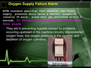 Oxygen Supply Failure Alarm
ASTM standard specifies that whenever the oxygen
supply pressure falls below a certain threshold
(usually 30 psig), alarm must get activated within 5
seconds. It should not be possible to disable
this alarm
 They aid in preventing hypoxia caused by problems
occurring upstream in the machine circuitry (disconnected
oxygen hose, low oxygen pressure in the pipeline, and
depletion of oxygen cylinders)
 
