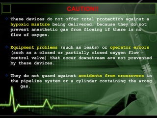 CAUTION!!
 These devices do not offer total protection against a
hypoxic mixture being delivered, because they do not
prevent anesthetic gas from flowing if there is no
flow of oxygen.
 Equipment problems (such as leaks) or operator errors
(such as a closed or partially closed oxygen flow
control valve) that occur downstream are not prevented
by these devices.
 They do not guard against accidents from crossovers in
the pipeline system or a cylinder containing the wrong
gas.
 