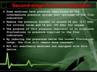 Second-stage Pressure Regulator
Some machines have pressure regulators in the
intermediate pressure system just upstream of the flow
indicators
Reduce the pressure further to around 26 psi (177 kPa)
for nitrous oxide and 14 psi (95 kPa) for oxygen
The purpose of this pressure regulator is to eliminate
fluctuations in pressure supplied to the flow
indicators
By reducing the pressures below the normal fluctuation
range, the flow will remain more constant.
Not all anesthesia machines are equipped with this
device.
 