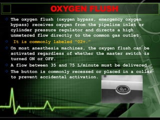 OXYGEN FLUSH
 The oxygen flush (oxygen bypass, emergency oxygen
bypass) receives oxygen from the pipeline inlet or
cylinder pressure regulator and directs a high
unmetered flow directly to the common gas outlet.
 It is commonly labeled “02+.”
 On most anesthesia machines, the oxygen flush can be
activated regardless of whether the master switch is
turned ON or OFF.
 A flow between 35 and 75 L/minute must be delivered.
 The button is commonly recessed or placed in a collar
to prevent accidental activation.
 