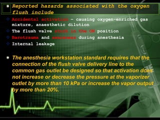 Reported hazards associated with the oxygen
flush include
 Accidental activation – causing oxygen-enriched gas
mixture, anaesthetic dilution
 The flush valve stuck in the ON position
 Barotrauma and awareness during anesthesia
 Internal leakage
The anesthesia workstation standard requires that the
connection of the flush valve delivery line to the
common gas outlet be designed so that activation does
not increase or decrease the pressure at the vaporizer
outlet by more than 10 kPa or increase the vapor output
by more than 20%.
 