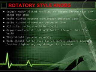 ROTATORY STYLE KNOBS
Oxygen knob- Fluted Profile, as large/ larger than any
other gas knob
Knobs turned counter clockwise- increase flow
Knobs turned clockwise- decrease flow
All other knobs should be round
Oxygen knobs must look and feel different than other
knobs
They should operate smoothly
Knob should not be over turned during closure because
further tightening may damage the pin/seat
 