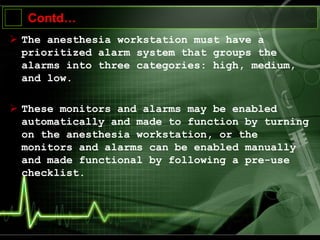 Contd…
 The anesthesia workstation must have a
prioritized alarm system that groups the
alarms into three categories: high, medium,
and low.
 These monitors and alarms may be enabled
automatically and made to function by turning
on the anesthesia workstation, or the
monitors and alarms can be enabled manually
and made functional by following a pre-use
checklist.
 