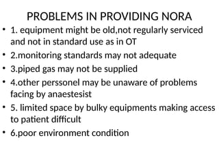 PROBLEMS IN PROVIDING NORA
• 1. equipment might be old,not regularly serviced
and not in standard use as in OT
• 2.monitoring standards may not adequate
• 3.piped gas may not be supplied
• 4.other perssonel may be unaware of problems
facing by anaestesist
• 5. limited space by bulky equipments making access
to patient difficult
• 6.poor environment condition
 