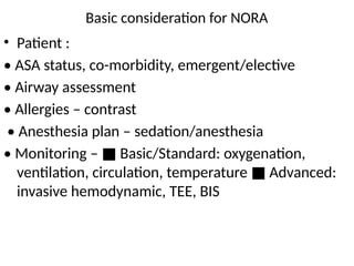 Basic consideration for NORA
• Patient :
• ASA status, co-morbidity, emergent/elective
• Airway assessment
• Allergies – contrast
• Anesthesia plan – sedation/anesthesia
• Monitoring – Basic/Standard: oxygenation,
■
ventilation, circulation, temperature Advanced:
■
invasive hemodynamic, TEE, BIS
 
