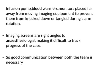 - Infusion pump,blood warmers,monitors placed far
away from moving imaging equipoment to prevent
them from knocked down or tangled during c arm
rotation.
- Imaging screens are right angles to
anaesthesiologist making it difficult to track
progress of the case.
- So good communication between both the team is
necessary
 