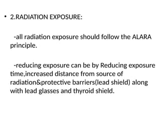 • 2.RADIATION EXPOSURE:
-all radiation exposure should follow the ALARA
principle.
-reducing exposure can be by Reducing exposure
time,increased distance from source of
radiation&protective barriers(lead shield) along
with lead glasses and thyroid shield.
 