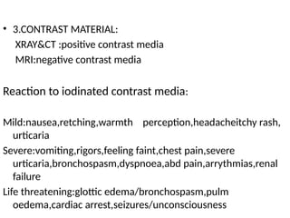 • 3.CONTRAST MATERIAL:
XRAY&CT :positive contrast media
MRI:negative contrast media
Reaction to iodinated contrast media:
Mild:nausea,retching,warmth perception,headacheitchy rash,
urticaria
Severe:vomiting,rigors,feeling faint,chest pain,severe
urticaria,bronchospasm,dyspnoea,abd pain,arrythmias,renal
failure
Life threatening:glottic edema/bronchospasm,pulm
oedema,cardiac arrest,seizures/unconsciousness
 