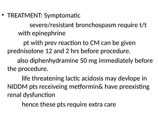 • TREATMENT: Symptomatic
severe/resistant bronchospasm require t/t
with epinephrine
pt with prev reaction to CM can be given
prednisolone 12 and 2 hrs before procedure.
also diphenhydramine 50 mg immediately before
the procedure.
life threatening lactic acidosis may devlope in
NIDDM pts receiveing metformin& have preexisting
renal dysfunction
hence these pts require extra care
 