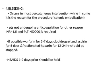 • 4.BLEEDING:
- Occurs in most percutaneous intervention while in some
it is the reason for the procedure( splenic embolisation)
- pts not undergoing anticoagulation for other reason
INR<1.5 and PLT >50000 is required
-if possible warfarin for 5-7 days clopidrogrel and aspirin
for 5 days &fractionated heparin for 12-24 hr should be
stopped.
-NSAIDS 1-2 days prior should be held
 