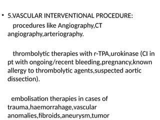 • 5.VASCULAR INTERVENTIONAL PROCEDURE:
procedures like Angiography,CT
angiography,arteriography.
thrombolytic therapies with r-TPA,urokinase (CI in
pt with ongoing/recent bleeding,pregnancy,known
allergy to thrombolytic agents,suspected aortic
dissection).
embolisation therapies in cases of
trauma,haemorrahage,vascular
anomalies,fibroids,aneurysm,tumor
 