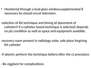 • Monitored through a lead glass window,supplemented if
necessary by closed circuit television.
-selection of RA technique and timing of placement of
catheter9 if a catheter based technique is selected) depends
on pts condition as well as space and equipment available.
-recovery room present in radiology suite: safe place forgiving
RA catheter
-if absent: perform the technique before/after the ct procedure
- Be viggilant for complications
 