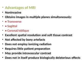 • Advantages of MRI
• Noninvasive
• Obtains images in multiple planes simultaneously:
• • Transverse
• • Sagittal
• • Coronal/oblique
• Excellent spatial resolution and soft tissue contrast
• Not affected by bony artefacts
• Does not employ ionizing radiation
• Requires little patient preparation
• May provide intravascular contrast
• Does not in itself produce biologically deleterious effects
 