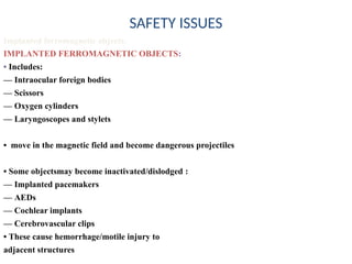 SAFETY ISSUES
Implanted ferromagnetic objects:
IMPLANTED FERROMAGNETIC OBJECTS:
• Includes:
–– Intraocular foreign bodies
–– Scissors
–– Oxygen cylinders
–– Laryngoscopes and stylets
• move in the magnetic field and become dangerous projectiles
• Some objectsmay become inactivated/dislodged :
–– Implanted pacemakers
–– AEDs
–– Cochlear implants
–– Cerebrovascular clips
• These cause hemorrhage/motile injury to
adjacent structures
 