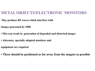 METAL OBJECTS/ELECTRONIC MONITORS:
• May produce RF waves which interfere with
images generated by MRI
• This can result in generation of degraded and distorted images
• Alternate, specially adapted monitors and
equipment are required
• These should be positioned as far away from the magnet as possible
 