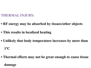 Thermal injury:
THERMAL INJURY:
• RF energy may be absorbed by tissues/other objects
• This results in localized heating
• Unlikely that body temperature increases by more than
1ºC
• Thermal effects may not be great enough to cause tissue
damage
 