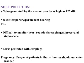 NOISE POLLUTION:
• Noise generated by the scanner can be as high as 125 dB
• cause temporary/permanent hearing
loss
• Difficult to monitor heart sounds via esophageal/precordial
stethoscope
• Ear is protected with ear plugs
™™
Pregnancy: Pregnant patients in first trimester should not enter
scanner
 