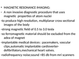 • MAGNETIC RESONANCE IMAGING:
- A non invasive diagnostic procedure that uses
magnetic properties of atom nuclei
-to produce high resolution, multiplanar cross sectional
images of the body
-strong magnetic field of 0.5 to 3.0 tesla
-so ferromagnetic material should be excluded from the
adea of magnet
-implantable medical devices : pacemakers, vascular
clips,automatic implantable cardioverter-
defibrillators,mechanical heart valves.
-radiofrequency noise;sound >85 db from mri scanners
 