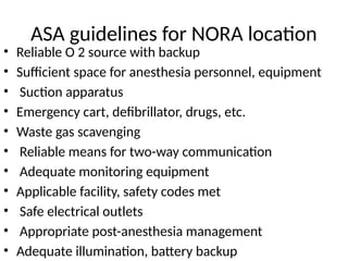 ASA guidelines for NORA location
• Reliable O 2 source with backup
• Sufficient space for anesthesia personnel, equipment
• Suction apparatus
• Emergency cart, defibrillator, drugs, etc.
• Waste gas scavenging
• Reliable means for two-way communication
• Adequate monitoring equipment
• Applicable facility, safety codes met
• Safe electrical outlets
• Appropriate post-anesthesia management
• Adequate illumination, battery backup
 