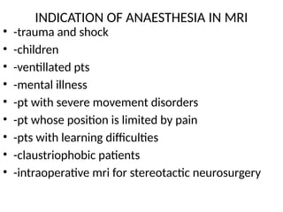 INDICATION OF ANAESTHESIA IN MRI
• -trauma and shock
• -children
• -ventillated pts
• -mental illness
• -pt with severe movement disorders
• -pt whose position is limited by pain
• -pts with learning difficulties
• -claustriophobic patients
• -intraoperative mri for stereotactic neurosurgery
 