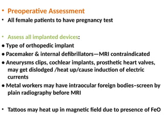 • Preoperative Assessment
• All female patients to have pregnancy test
• Assess all implanted devices:
• Type of orthopedic implant
• Pacemaker & internal defibrillators—MRI contraindicated
• Aneurysms clips, cochlear implants, prosthetic heart valves,
may get dislodged /heat up/cause induction of electric
currents
• Metal workers may have intraocular foreign bodies–screen by
plain radiography before MRI
• Tattoos may heat up in magnetic field due to presence of FeO
 