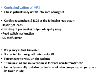 • Contraindication of MRI
• Obese patients may not fit into bore of magnet
• Cardiac pacemakers & ICDS as the following may occur:
-Heating of leads
-Inhibiting of pacemaker output of rapid pacing
- Reed switch malfunction
-ICD malfunction
• Pregnancy in first trimester
• Suspected ferromagnetic intraocular FB
• Ferromagnetic vascular clip patients
• Titanium clips are an exception as they are non ferromagnetic
‑
• Hemodynamically unstable patients on infusion pumps as pumps cannot
be taken inside
 