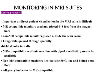 MONITORING IN MRI SUITES
General principles:
• Must conform to ASA standards
• Important as direct patient visualization in the MRI suite is difficult
• MR compatible monitors used and placed 6–8 feet from the magnet
bore
• non MR compatible
‑ monitors,placed outside the scan room
• Long cables passed through specially
shielded holes in walls
• MR–compatible anesthesia machine with piped anesthetic gases to be
available
• Non MR compatible machines kept outside 50 G
‑ line and bolted onto
floor
• All gas cylinders to be MR compatible
 