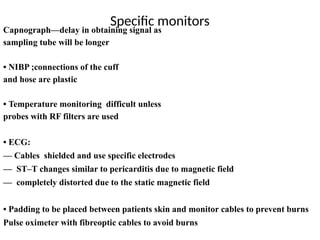 Specific monitors
abo avoid burns
Capnograph—delay in obtaining signal as
sampling tube will be longer
• NIBP ;connections of the cuff
and hose are plastic
• Temperature monitoring difficult unless
probes with RF filters are used
• ECG:
–– Cables shielded and use specific electrodes
–– ST–T changes similar to pericarditis due to magnetic field
–– completely distorted due to the static magnetic field
• Padding to be placed between patients skin and monitor cables to prevent burns
Pulse oximeter with fibreoptic cables to avoid burns
 