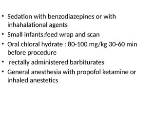 • Sedation with benzodiazepines or with
inhahalational agents
• Small infants:feed wrap and scan
• Oral chloral hydrate : 80-100 mg/kg 30-60 min
before procedure
• rectally administered barbiturates
• General anesthesia with propofol ketamine or
inhaled anestetics
 