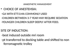 ANAESTHETIC MANAGEMENT
• CHOICE OF ANESTEHSIA:
-GA WITH ETT/LMA COMMONLY USED
-CHILDREN BETWEEN 3-7 YEAR MAY REQUIRE SEDATION
-YOUNGER CHILDREN SLEEP DEEPLY AFTER FEED.
SITE OF INDUCTION:
-best induced outside mri room
-pt transferred to docking table and shifted to non
ferromagnetic trolley
 