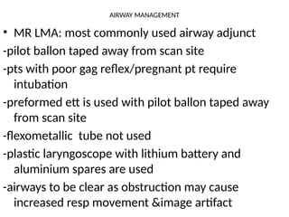 AIRWAY MANAGEMENT
• MR LMA: most commonly used airway adjunct
-pilot ballon taped away from scan site
-pts with poor gag reflex/pregnant pt require
intubation
-preformed ett is used with pilot ballon taped away
from scan site
-flexometallic tube not used
-plastic laryngoscope with lithium battery and
aluminium spares are used
-airways to be clear as obstruction may cause
increased resp movement &image artifact
 