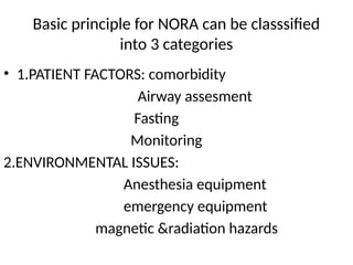 Basic principle for NORA can be classsified
into 3 categories
• 1.PATIENT FACTORS: comorbidity
Airway assesment
Fasting
Monitoring
2.ENVIRONMENTAL ISSUES:
Anesthesia equipment
emergency equipment
magnetic &radiation hazards
 