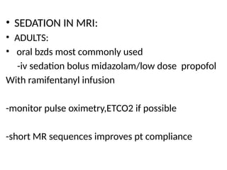 • SEDATION IN MRI:
• ADULTS:
• oral bzds most commonly used
-iv sedation bolus midazolam/low dose propofol
With ramifentanyl infusion
-monitor pulse oximetry,ETCO2 if possible
-short MR sequences improves pt compliance
 