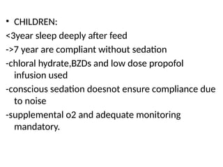 • CHILDREN:
<3year sleep deeply after feed
->7 year are compliant without sedation
-chloral hydrate,BZDs and low dose propofol
infusion used
-conscious sedation doesnot ensure compliance due
to noise
-supplemental o2 and adequate monitoring
mandatory.
 