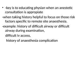 • -key is to educating physian when an anestetic
consultation is appropiate
-when taking history helpful to focus on those risk
factors specific to remote site anaesthesia.
-example: history of difficult airway or difficult
airway during examination,
difficult iv access,
history of anaesthesia complication
 