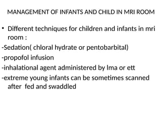 MANAGEMENT OF INFANTS AND CHILD IN MRI ROOM
• Different techniques for children and infants in mri
room :
-Sedation( chloral hydrate or pentobarbital)
-propofol infusion
-inhalational agent administered by lma or ett
-extreme young infants can be sometimes scanned
after fed and swaddled
 